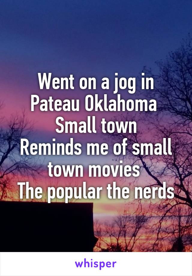 Went on a jog in Pateau Oklahoma 
Small town
Reminds me of small town movies 
The popular the nerds