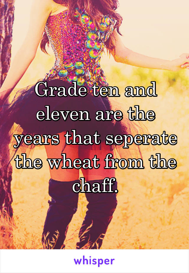 Grade ten and eleven are the years that seperate the wheat from the chaff.