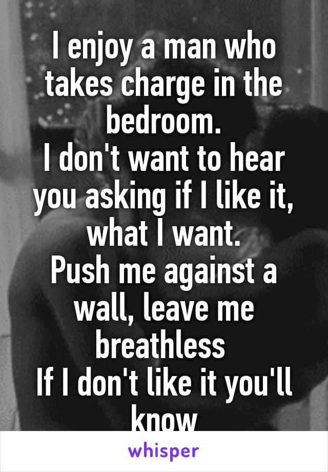 I enjoy a man who takes charge in the bedroom.
I don't want to hear you asking if I like it, what I want.
Push me against a wall, leave me breathless 
If I don't like it you'll know