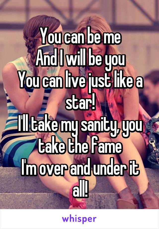 You can be me
And I will be you
You can live just like a star!
I'll take my sanity, you take the fame
I'm over and under it all!