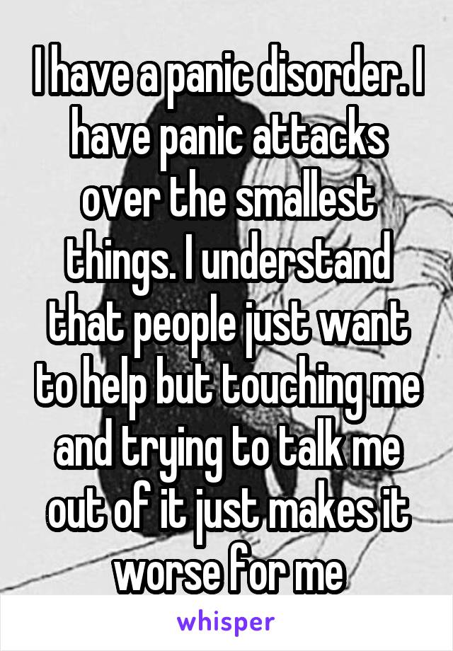 I have a panic disorder. I have panic attacks over the smallest things. I understand that people just want to help but touching me and trying to talk me out of it just makes it worse for me