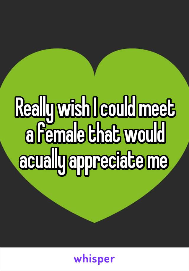 Really wish I could meet a female that would acually appreciate me 