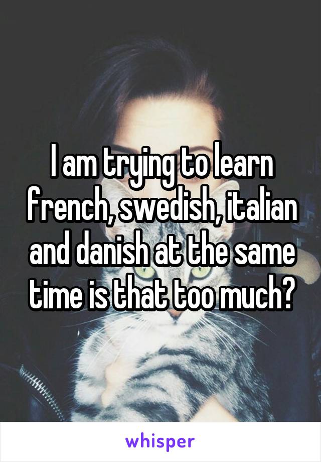 I am trying to learn french, swedish, italian and danish at the same time is that too much?
