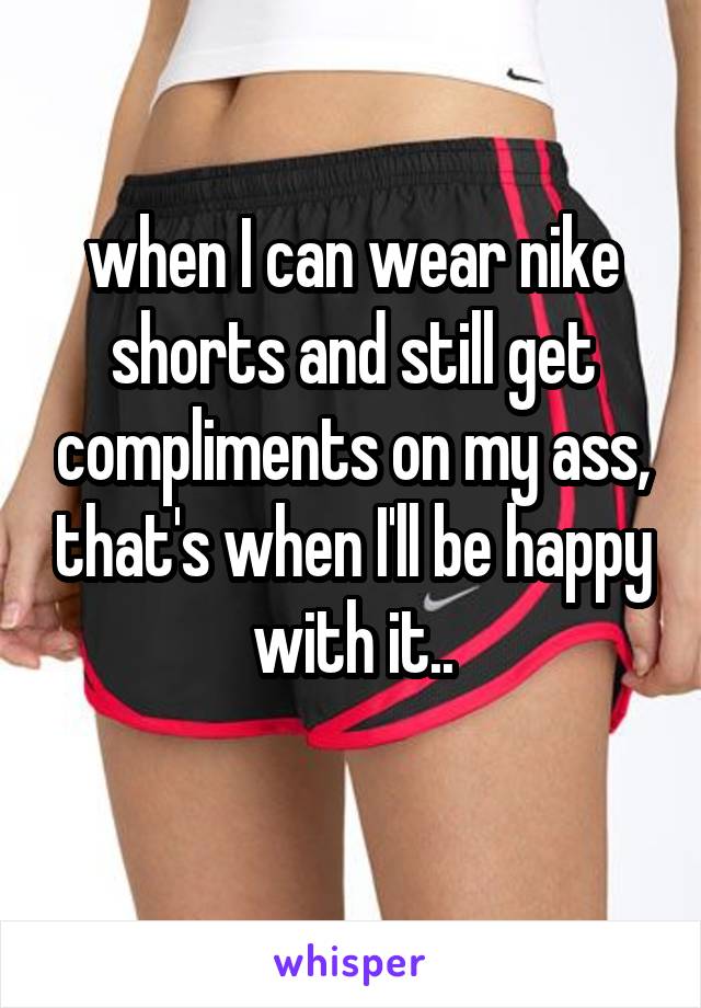 when I can wear nike shorts and still get compliments on my ass, that's when I'll be happy with it..
