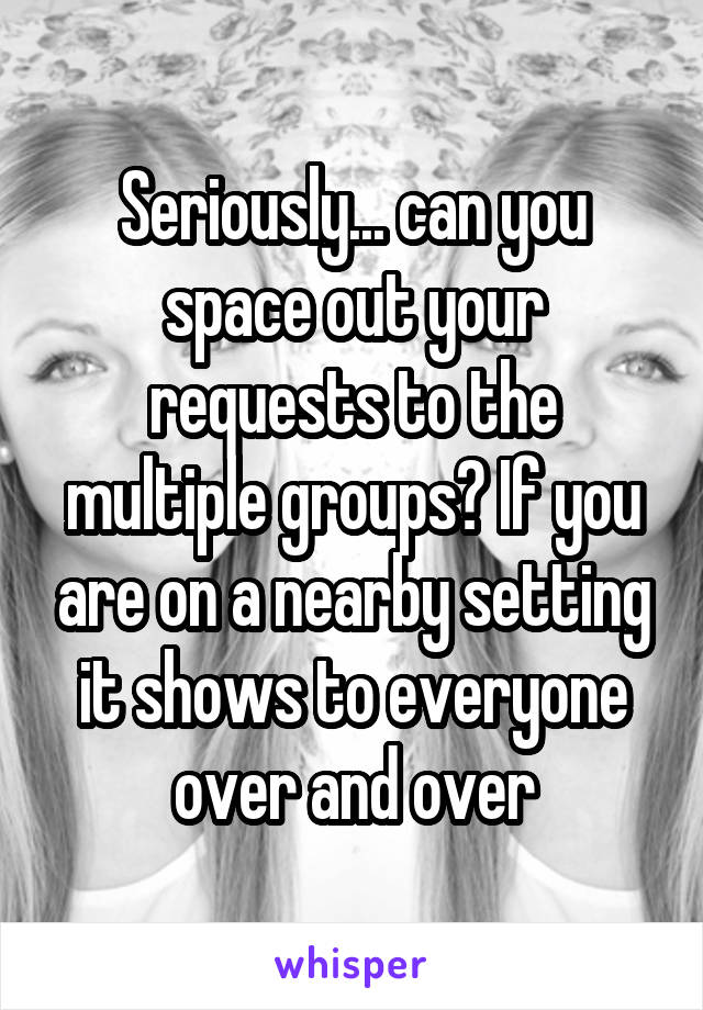 Seriously... can you space out your requests to the multiple groups? If you are on a nearby setting it shows to everyone over and over