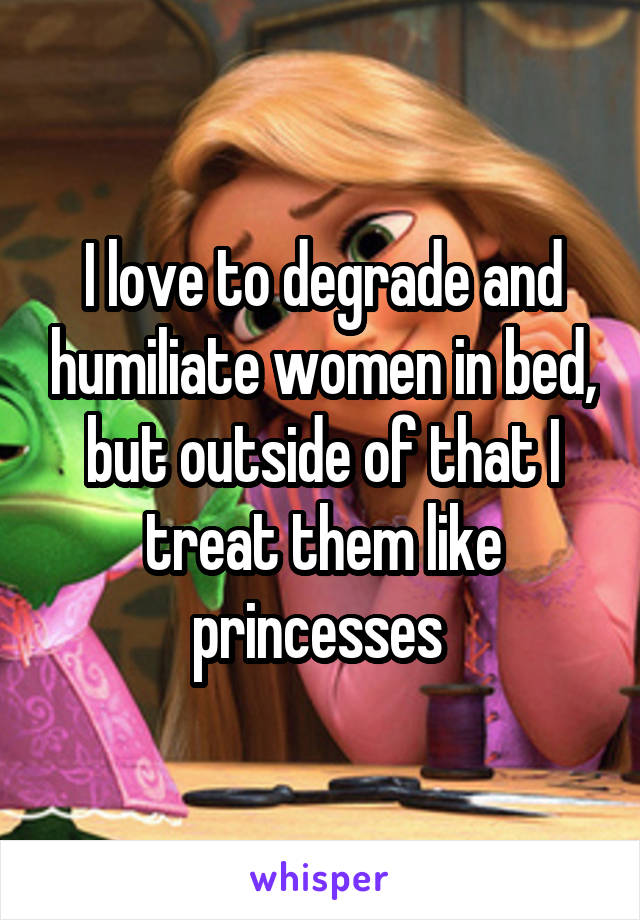 I love to degrade and humiliate women in bed, but outside of that I treat them like princesses 