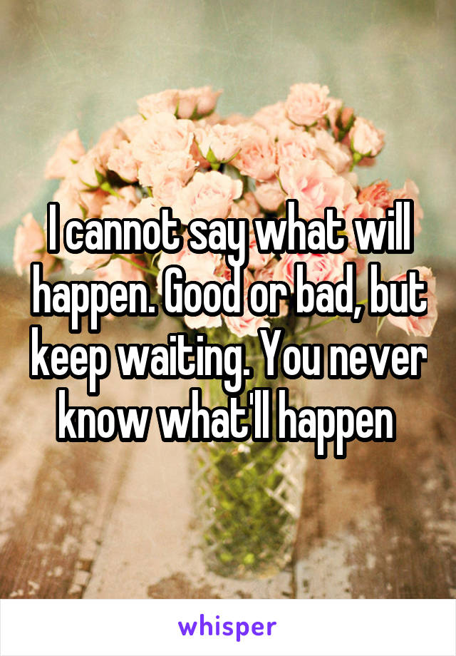 I cannot say what will happen. Good or bad, but keep waiting. You never know what'll happen 