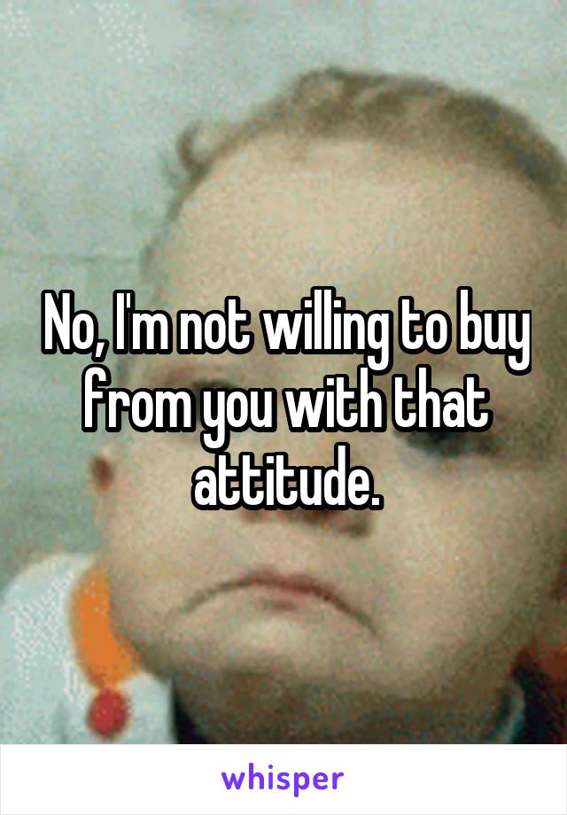 No, I'm not willing to buy from you with that attitude.