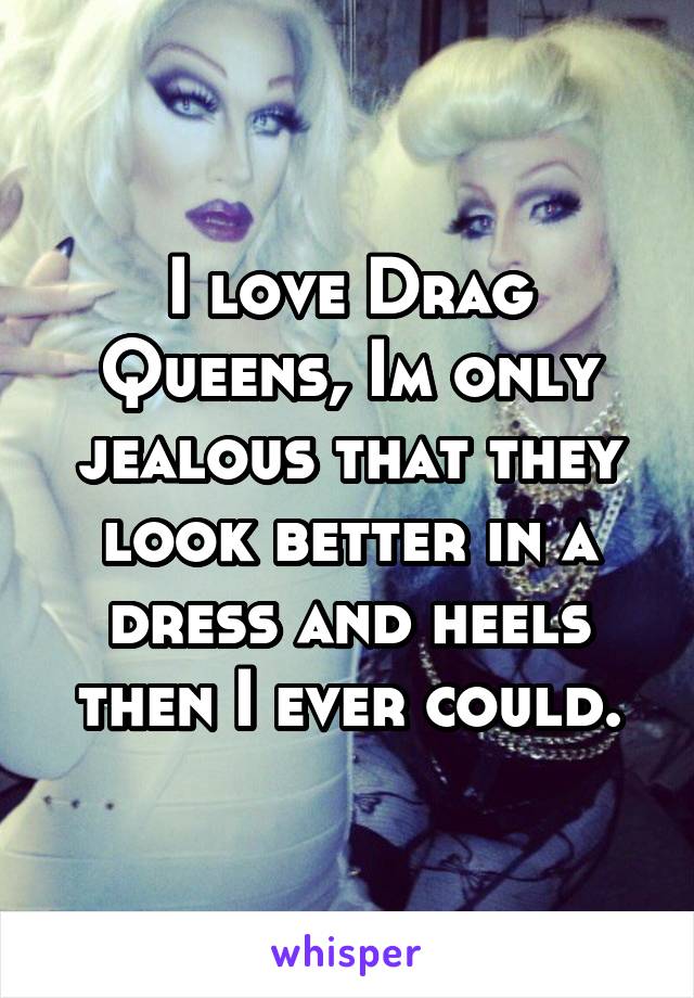 I love Drag Queens, Im only jealous that they look better in a dress and heels then I ever could.