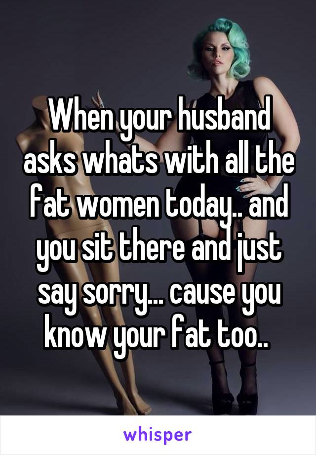 When your husband asks whats with all the fat women today.. and you sit there and just say sorry... cause you know your fat too.. 