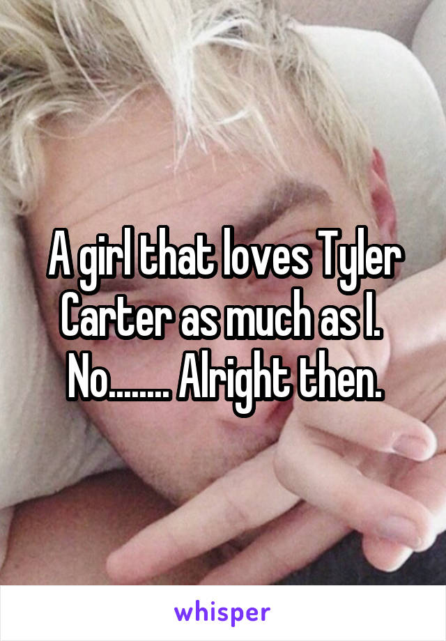A girl that loves Tyler Carter as much as I. 
No........ Alright then.