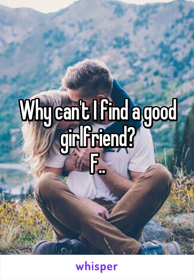 Why can't I find a good girlfriend?
F..