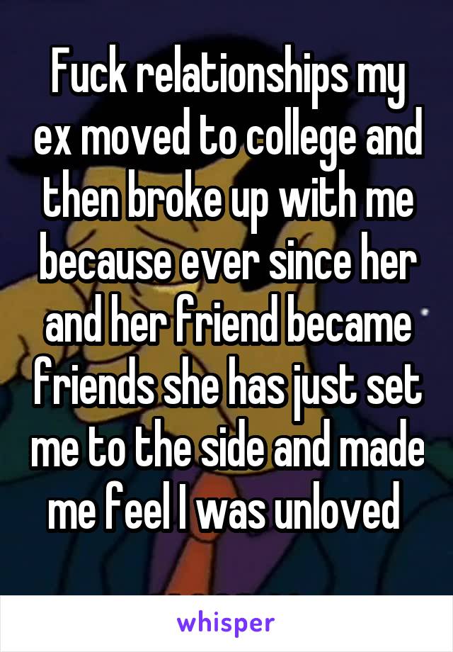 Fuck relationships my ex moved to college and then broke up with me because ever since her and her friend became friends she has just set me to the side and made me feel I was unloved 
