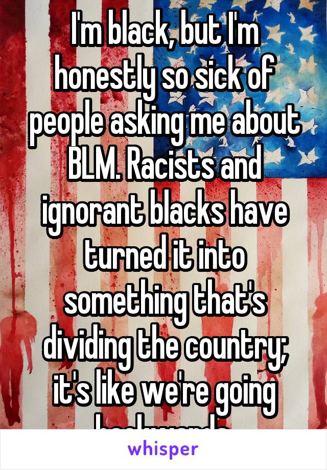 I'm black, but I'm honestly so sick of people asking me about BLM. Racists and ignorant blacks have turned it into something that's dividing the country; it's like we're going backwards.