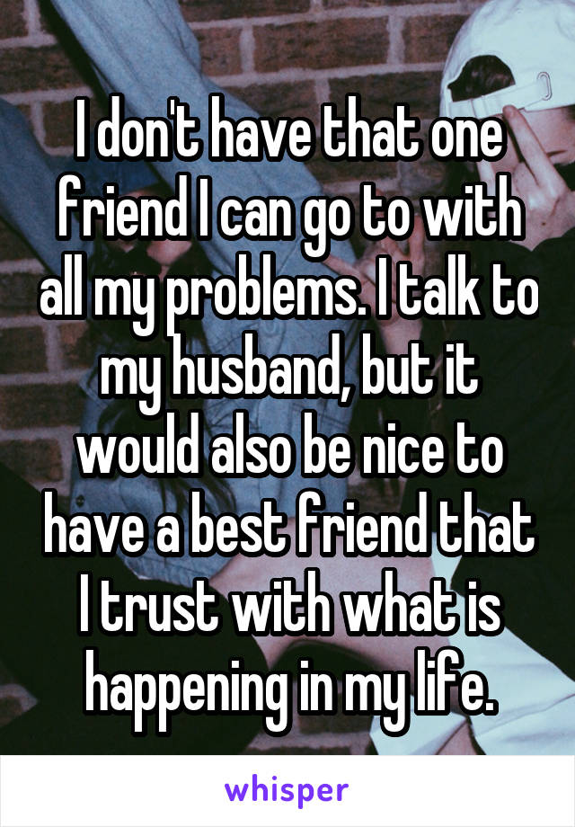 I don't have that one friend I can go to with all my problems. I talk to my husband, but it would also be nice to have a best friend that I trust with what is happening in my life.
