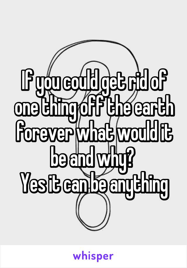 If you could get rid of one thing off the earth forever what would it be and why? 
Yes it can be anything