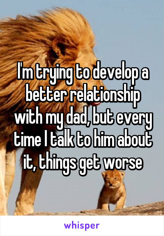 I'm trying to develop a better relationship with my dad, but every time I talk to him about it, things get worse