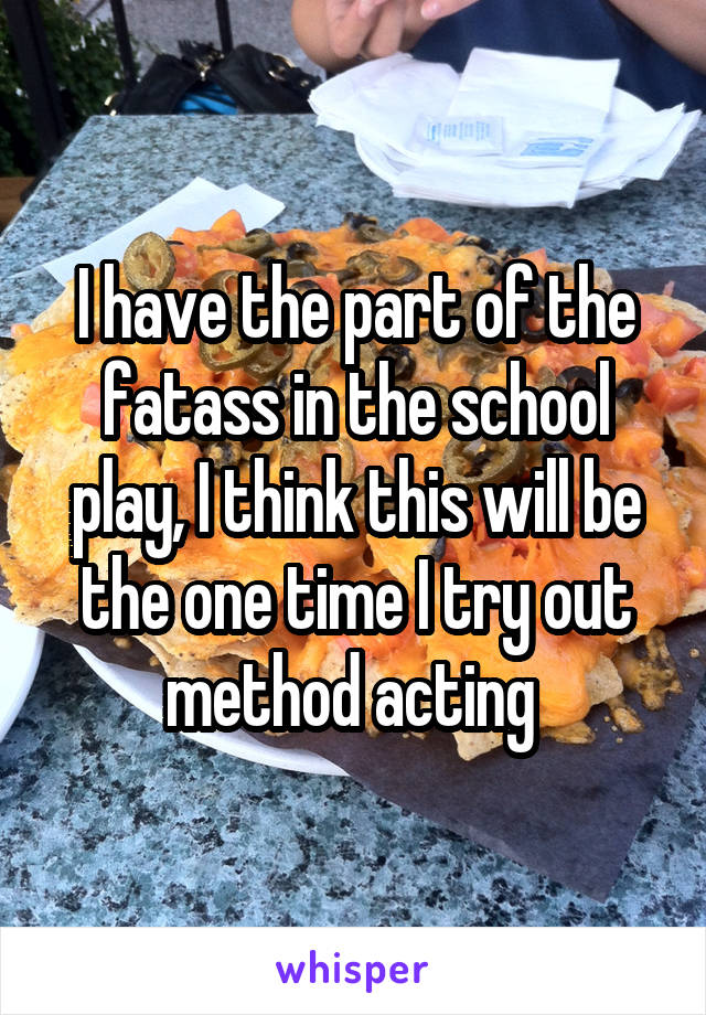 I have the part of the fatass in the school play, I think this will be the one time I try out method acting 