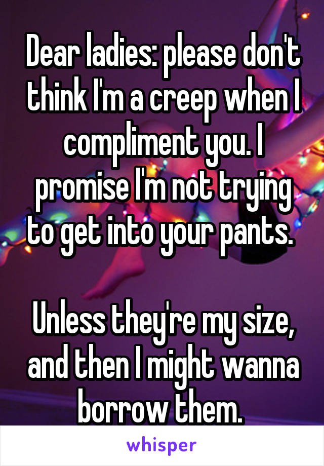 Dear ladies: please don't think I'm a creep when I compliment you. I promise I'm not trying to get into your pants. 

Unless they're my size, and then I might wanna borrow them. 