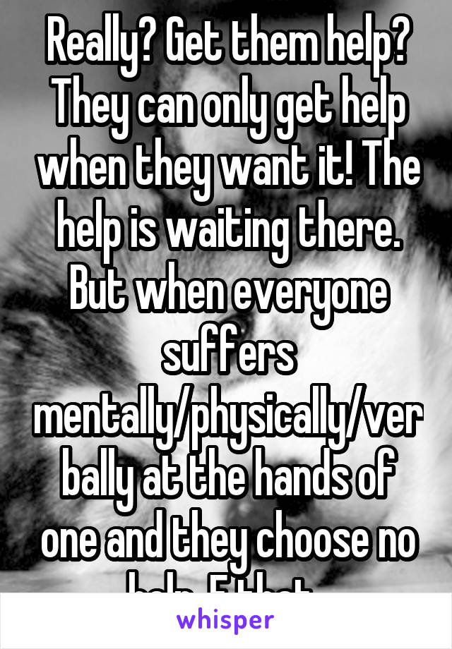 Really? Get them help? They can only get help when they want it! The help is waiting there. But when everyone suffers mentally/physically/verbally at the hands of one and they choose no help, F that. 