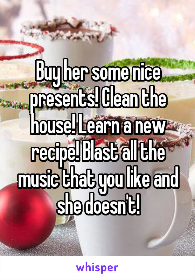 Buy her some nice presents! Clean the house! Learn a new recipe! Blast all the music that you like and she doesn't!