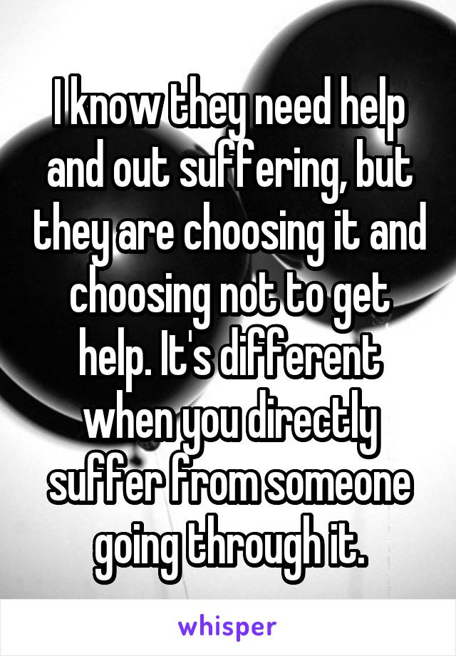 I know they need help and out suffering, but they are choosing it and choosing not to get help. It's different when you directly suffer from someone going through it.