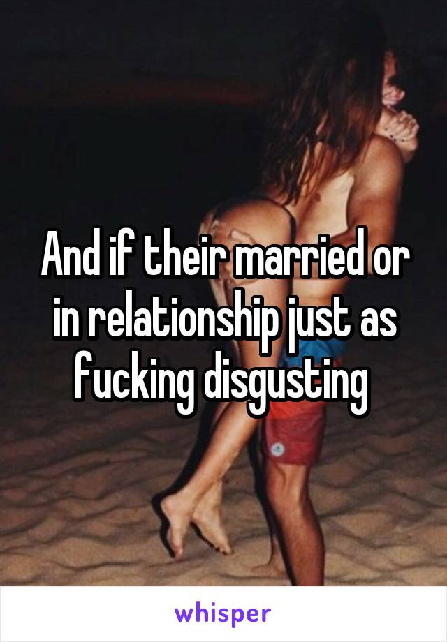 And if their married or in relationship just as fucking disgusting 