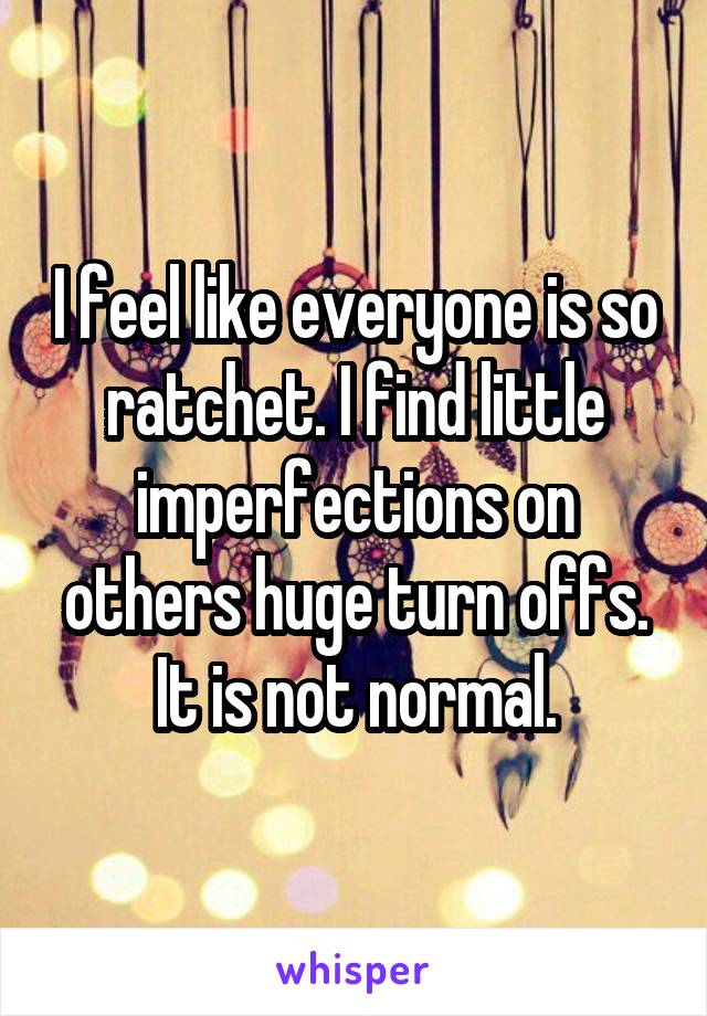 I feel like everyone is so ratchet. I find little imperfections on others huge turn offs. It is not normal.