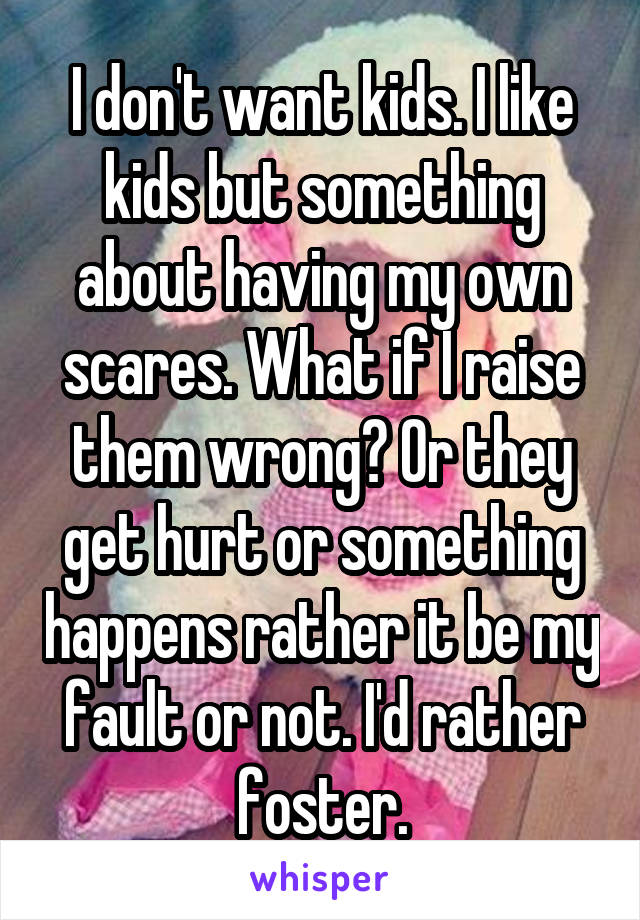 I don't want kids. I like kids but something about having my own scares. What if I raise them wrong? Or they get hurt or something happens rather it be my fault or not. I'd rather foster.