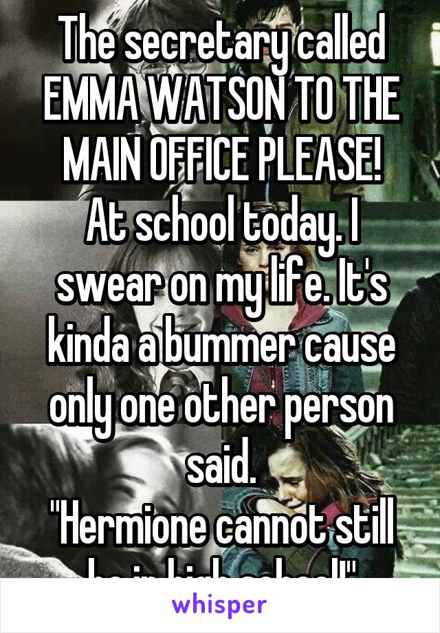 The secretary called EMMA WATSON TO THE MAIN OFFICE PLEASE!
At school today. I swear on my life. It's kinda a bummer cause only one other person said.
"Hermione cannot still be in high school!"