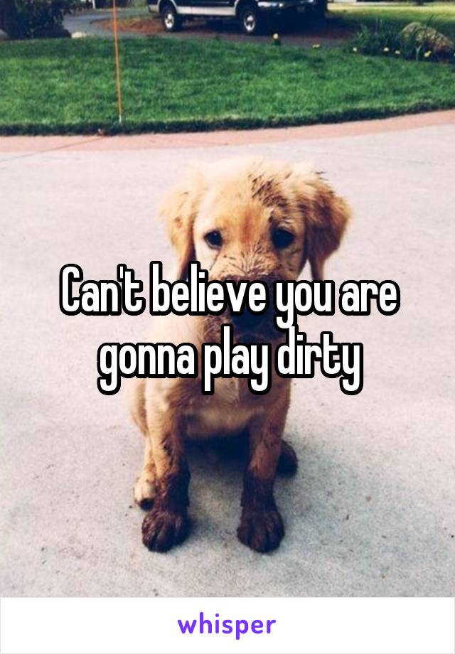 Can't believe you are gonna play dirty