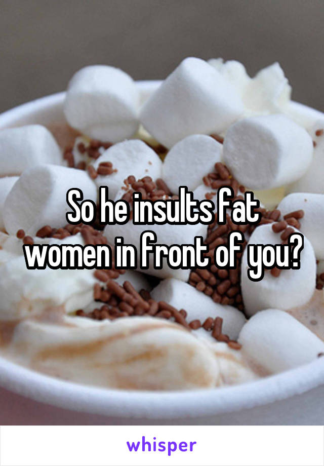 So he insults fat women in front of you?
