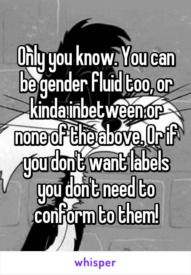 Only you know. You can be gender fluid too, or kinda inbetween or none of the above. Or if you don't want labels you don't need to conform to them!