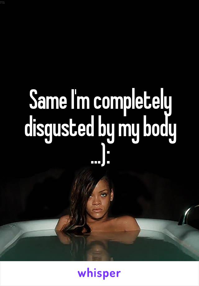 Same I'm completely disgusted by my body ...):
