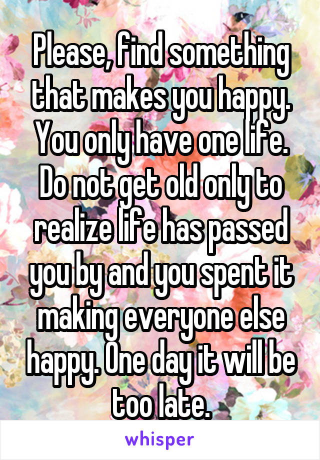Please, find something that makes you happy. You only have one life. Do not get old only to realize life has passed you by and you spent it making everyone else happy. One day it will be too late.