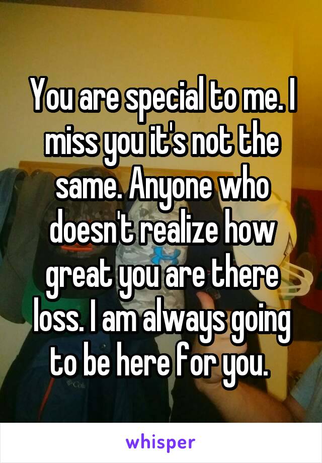 You are special to me. I miss you it's not the same. Anyone who doesn't realize how great you are there loss. I am always going to be here for you. 