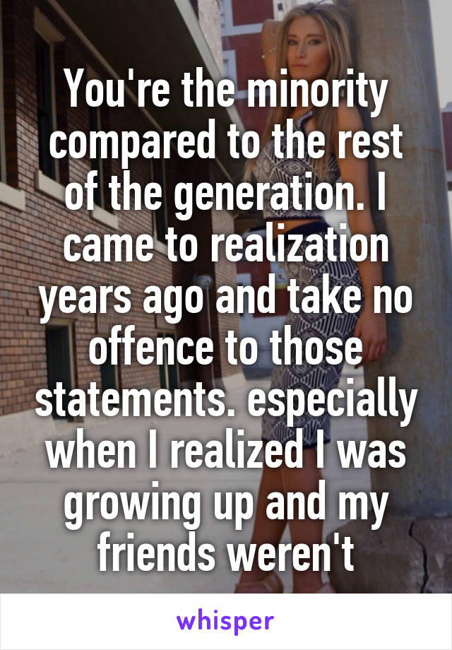 You're the minority compared to the rest of the generation. I came to realization years ago and take no offence to those statements. especially when I realized I was growing up and my friends weren't