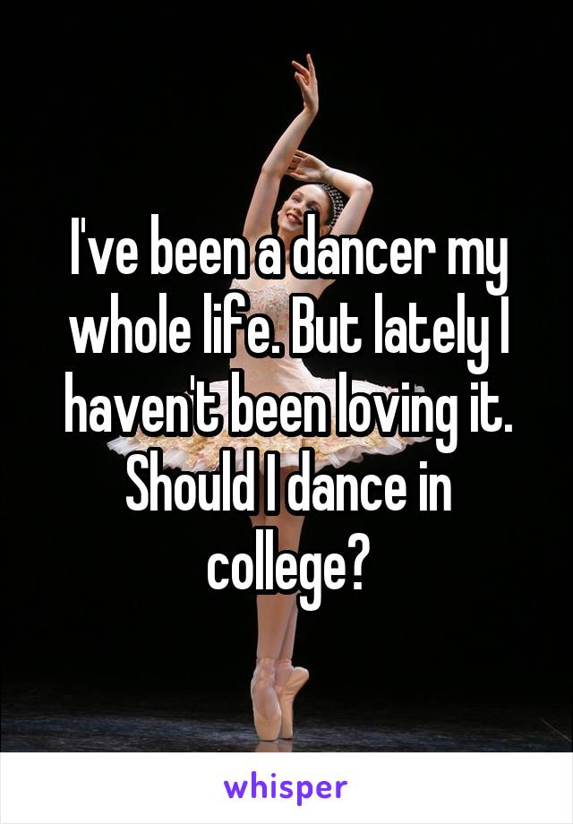 I've been a dancer my whole life. But lately I haven't been loving it. Should I dance in college?