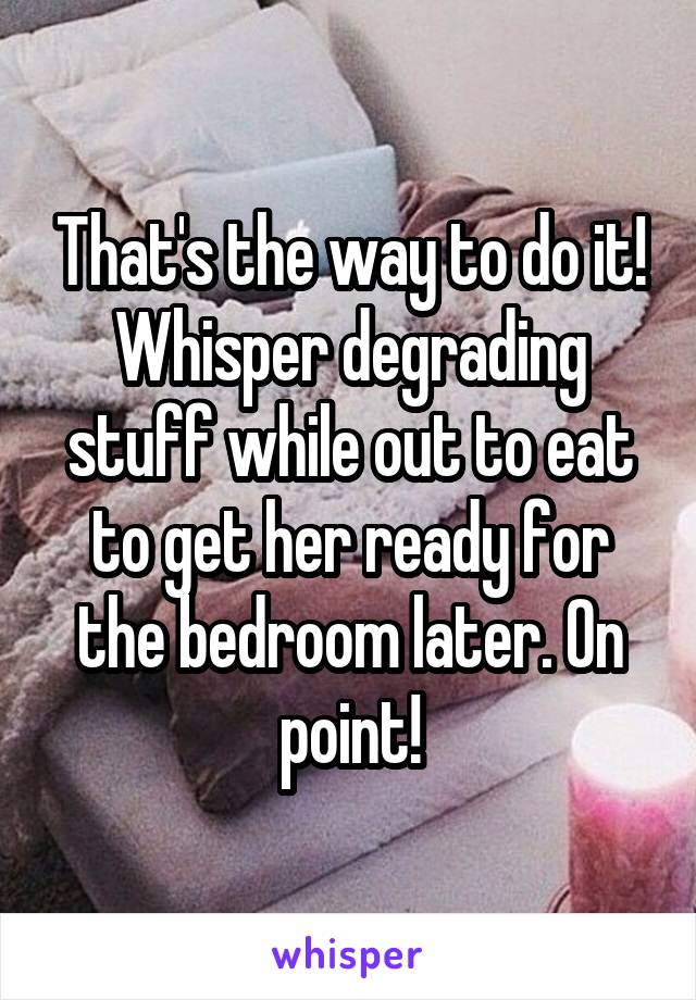 That's the way to do it! Whisper degrading stuff while out to eat to get her ready for the bedroom later. On point!