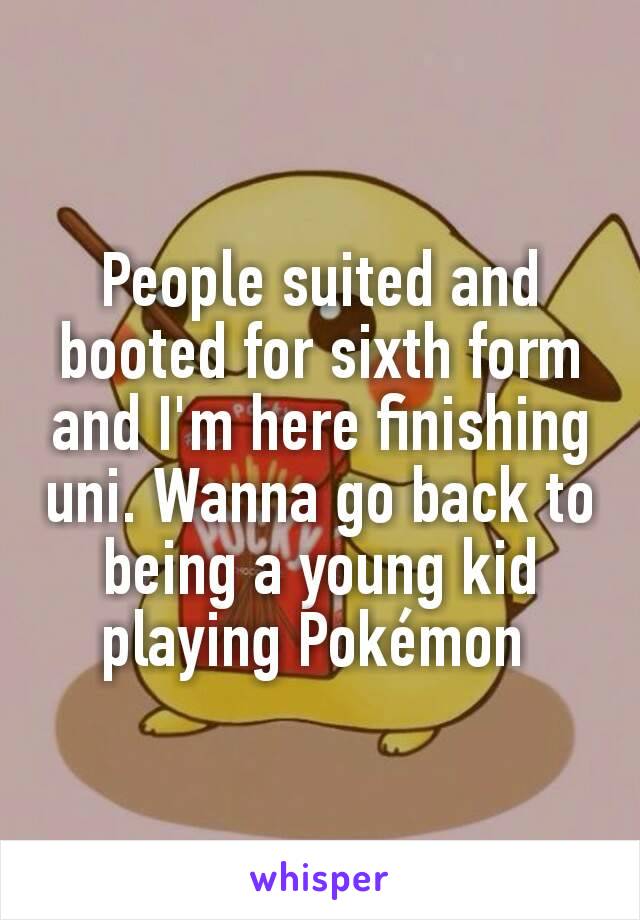 People suited and booted for sixth form and I'm here finishing uni. Wanna go back to being a young kid playing Pokémon 