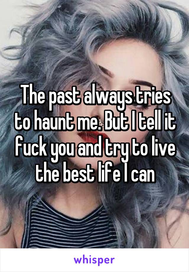 The past always tries to haunt me. But I tell it fuck you and try to live the best life I can