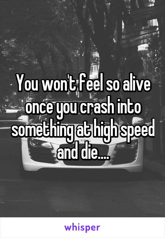 You won't feel so alive once you crash into something at high speed and die....