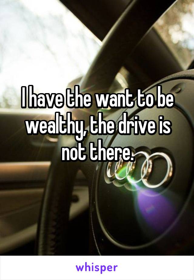 I have the want to be wealthy, the drive is not there.
