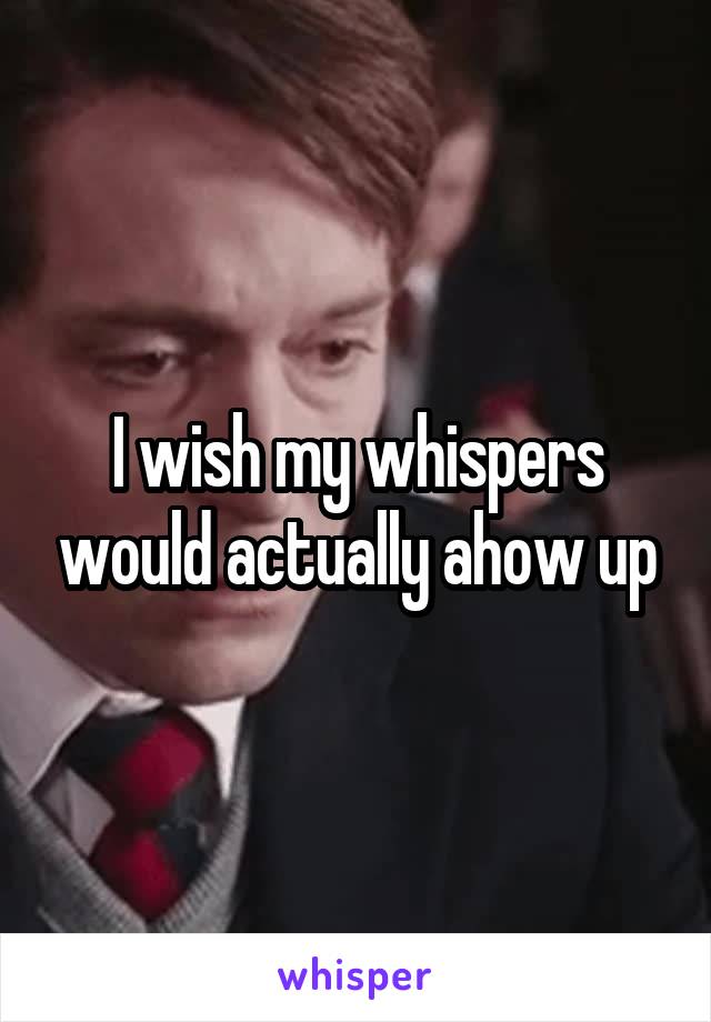 I wish my whispers would actually ahow up