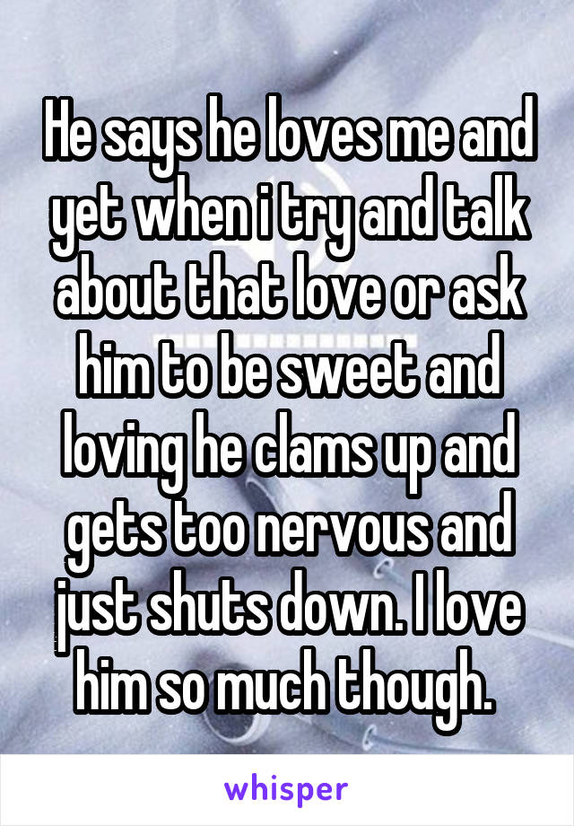 He says he loves me and yet when i try and talk about that love or ask him to be sweet and loving he clams up and gets too nervous and just shuts down. I love him so much though. 