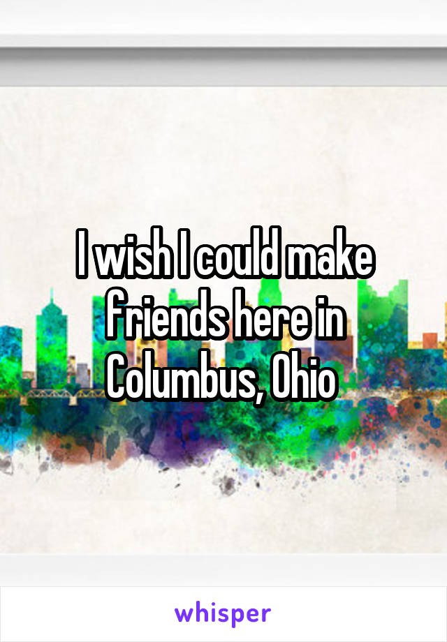 I wish I could make friends here in Columbus, Ohio 