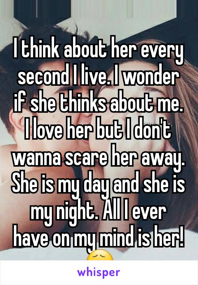 I think about her every second I live. I wonder if she thinks about me. I love her but I don't wanna scare her away. She is my day and she is my night. All I ever have on my mind is her! 😧
