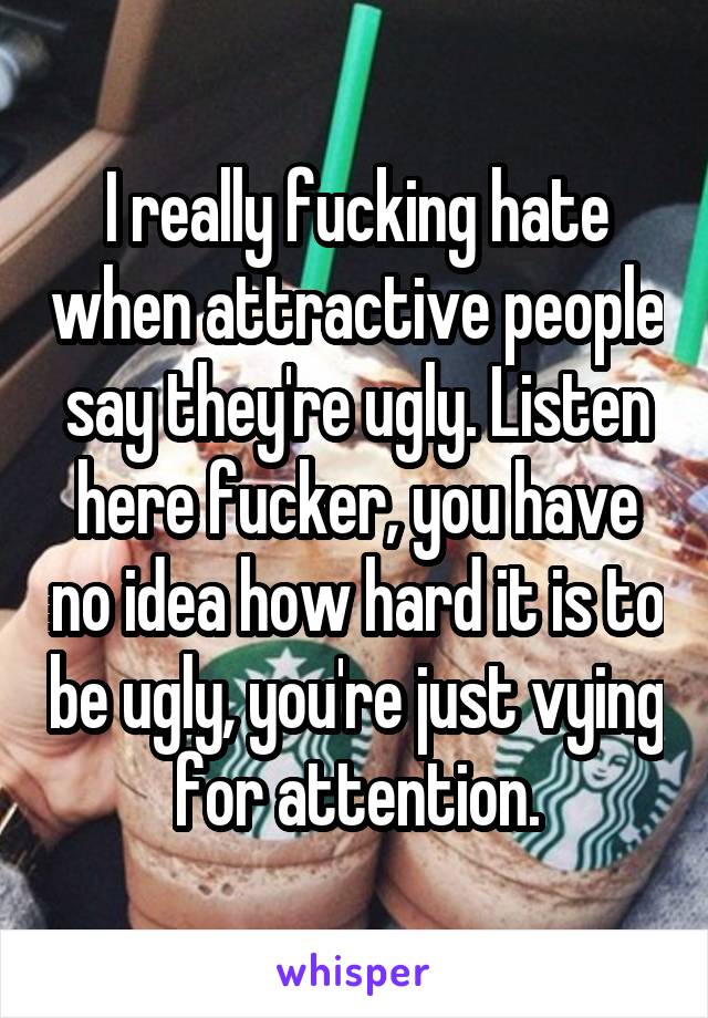 I really fucking hate when attractive people say they're ugly. Listen here fucker, you have no idea how hard it is to be ugly, you're just vying for attention.