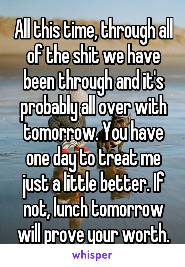 All this time, through all of the shit we have been through and it's probably all over with tomorrow. You have one day to treat me just a little better. If not, lunch tomorrow will prove your worth.