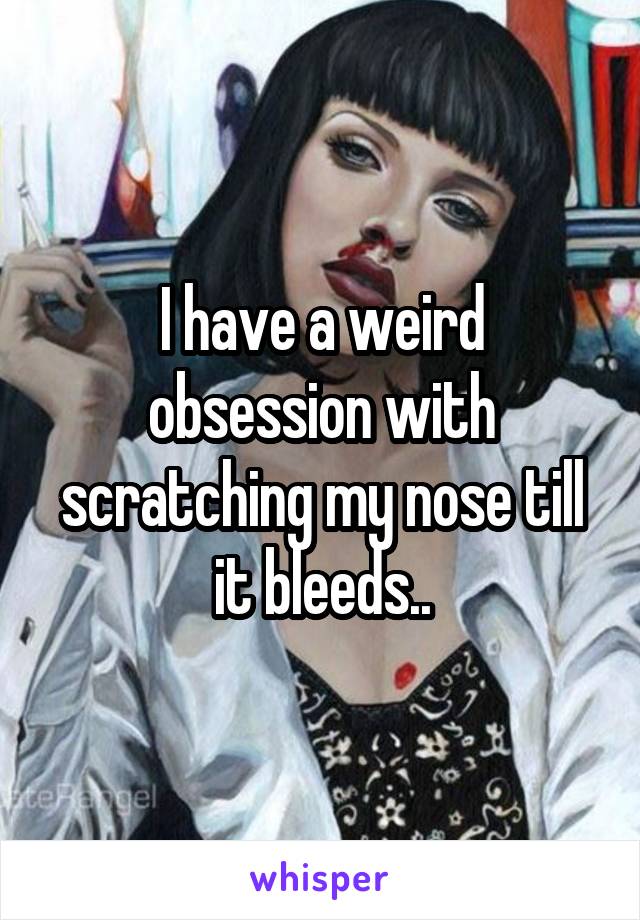 I have a weird obsession with scratching my nose till it bleeds..